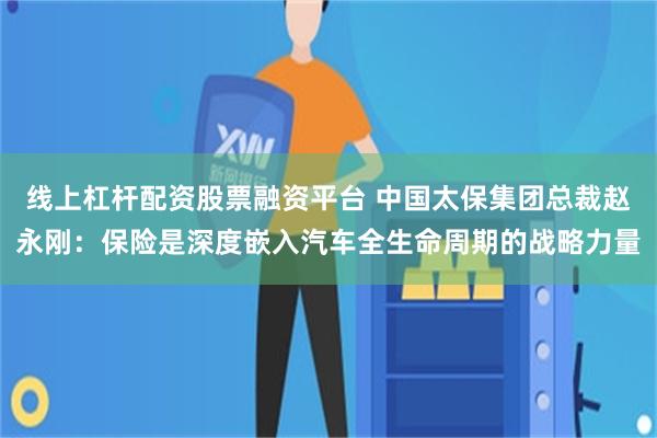 线上杠杆配资股票融资平台 中国太保集团总裁赵永刚：保险是深度嵌入汽车全生命周期的战略力量
