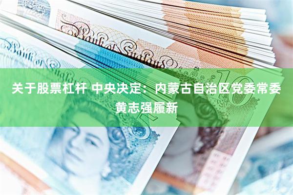 关于股票杠杆 中央决定：内蒙古自治区党委常委黄志强履新