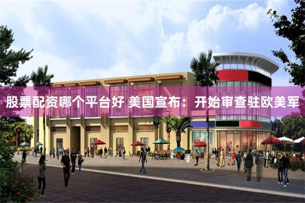 股票配资哪个平台好 美国宣布：开始审查驻欧美军