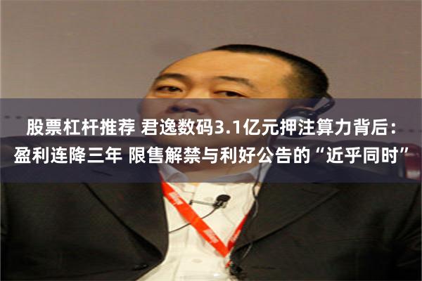 股票杠杆推荐 君逸数码3.1亿元押注算力背后：盈利连降三年 限售解禁与利好公告的“近乎同时”
