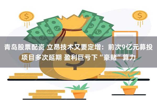 青岛股票配资 立昂技术又要定增：前次9亿元募投项目多次延期 盈利巨亏下“豪赌”算力