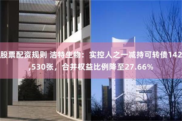 股票配资规则 洁特生物:实控人之一减持可转债142,530张,合并权益比例降至27.66%