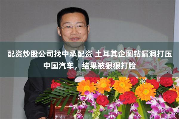 配资炒股公司找中承配资 土耳其企图钻漏洞打压中国汽车，结果被狠狠打脸