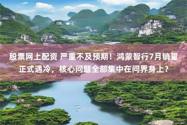 股票网上配资 严重不及预期！鸿蒙智行7月销量正式遇冷，核心问题全部集中在问界身上？