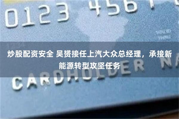 炒股配资安全 吴赟接任上汽大众总经理，承接新能源转型攻坚任务