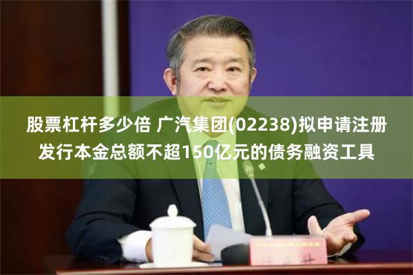 股票杠杆多少倍 广汽集团(02238)拟申请注册发行本金总额不超150亿元的债务融资工具