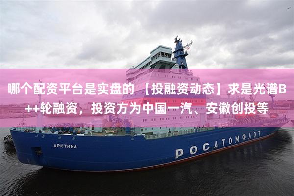 哪个配资平台是实盘的 【投融资动态】求是光谱B++轮融资，投资方为中国一汽、安徽创投等
