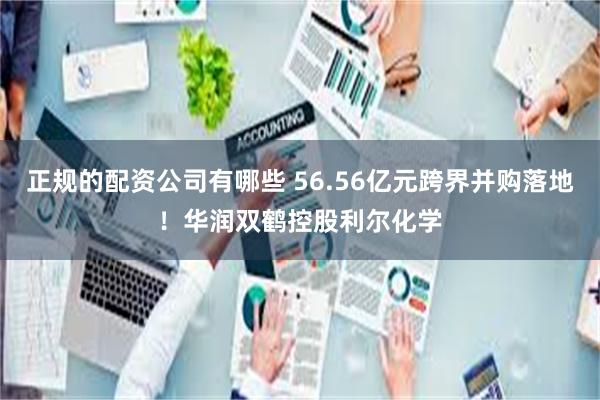 正规的配资公司有哪些 56.56亿元跨界并购落地！华润双鹤控股利尔化学