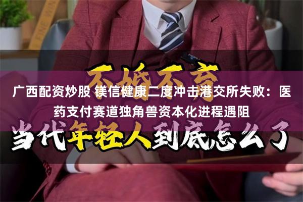 广西配资炒股 镁信健康二度冲击港交所失败：医药支付赛道独角兽资本化进程遇阻