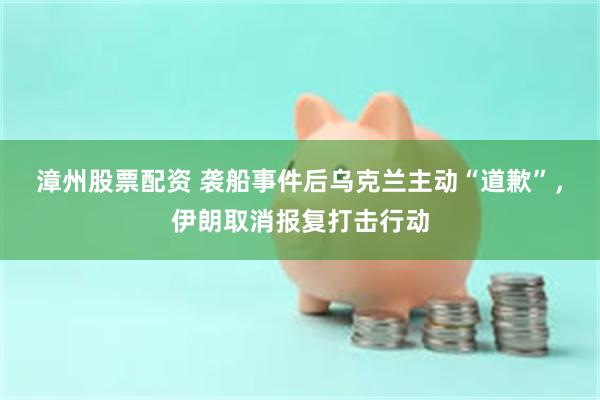 漳州股票配资 袭船事件后乌克兰主动“道歉”，伊朗取消报复打击行动