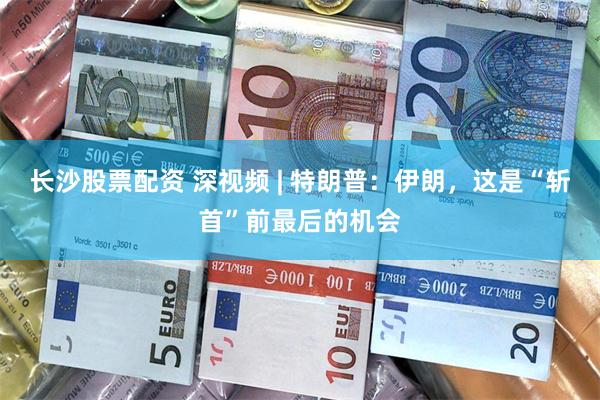 长沙股票配资 深视频 | 特朗普：伊朗，这是“斩首”前最后的机会