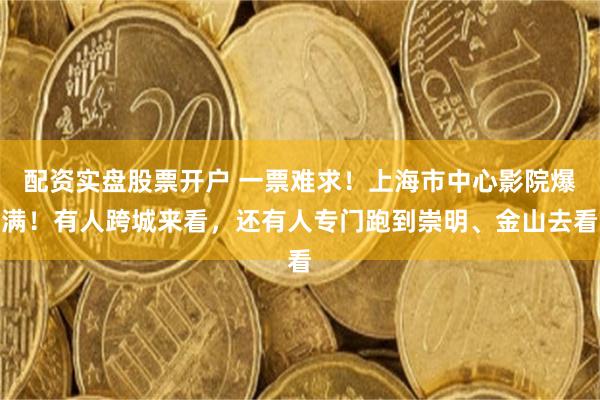 配资实盘股票开户 一票难求！上海市中心影院爆满！有人跨城来看，还有人专门跑到崇明、金山去看