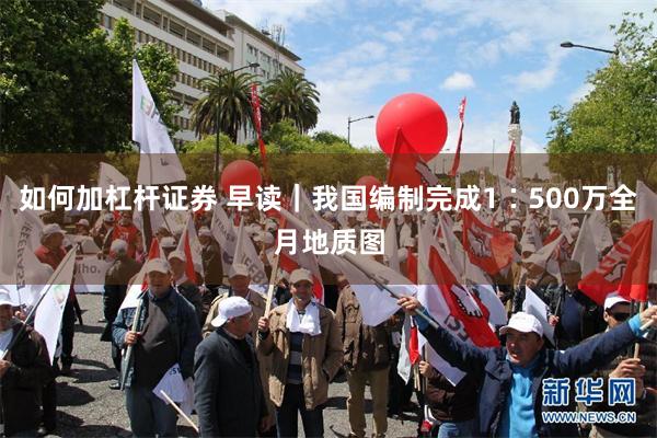 如何加杠杆证券 早读｜我国编制完成1∶500万全月地质图