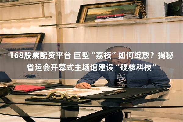 168股票配资平台 巨型“荔枝”如何绽放？揭秘省运会开幕式主场馆建设“硬核科技”