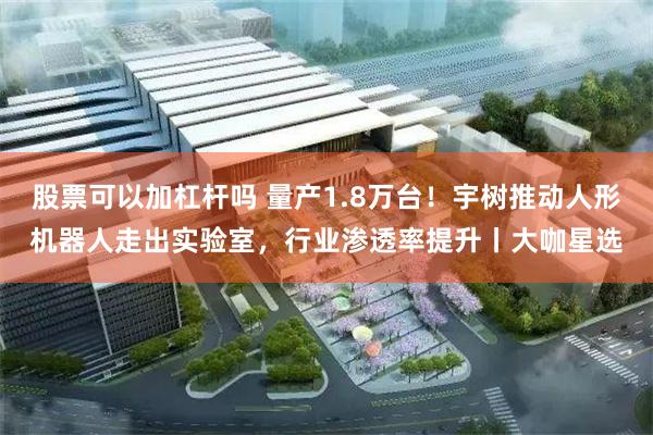 股票可以加杠杆吗 量产1.8万台！宇树推动人形机器人走出实验室，行业渗透率提升丨大咖星选