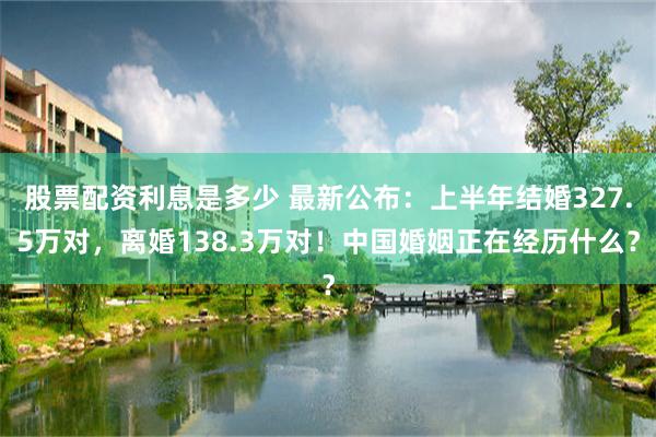 股票配资利息是多少 最新公布：上半年结婚327.5万对，离婚138.3万对！中国婚姻正在经历什么？