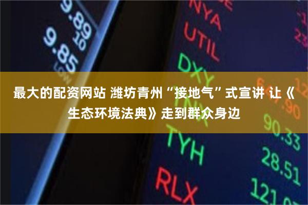最大的配资网站 潍坊青州“接地气”式宣讲 让《生态环境法典》走到群众身边