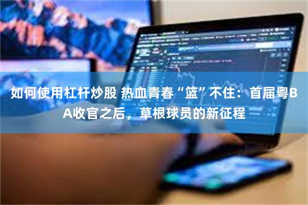 如何使用杠杆炒股 热血青春“篮”不住：首届粤BA收官之后，草根球员的新征程