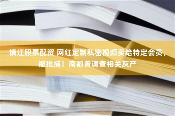 镇江股票配资 网红定制私密视频卖给特定会员，被批捕！南都曾调查相关灰产