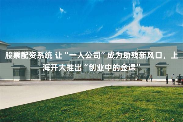 股票配资系统 让“一人公司”成为助残新风口，上海开大推出“创业中的金课”