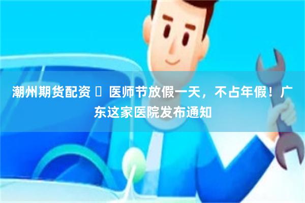 潮州期货配资 ​医师节放假一天，不占年假！广东这家医院发布通知