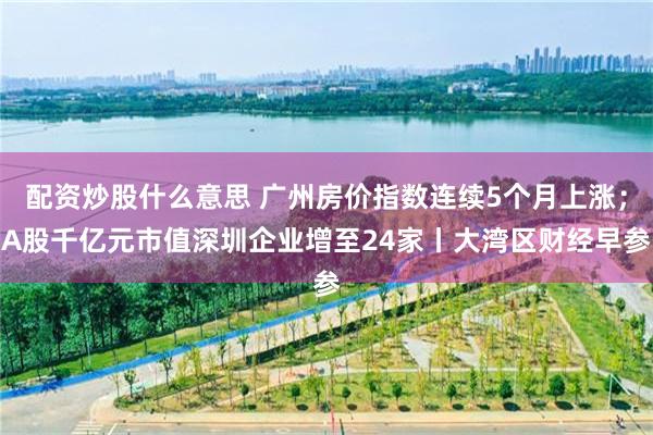 配资炒股什么意思 广州房价指数连续5个月上涨;A股千亿元市值深圳企业增至24家丨大湾区财经早参
