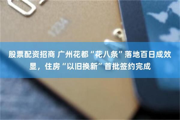 股票配资招商 广州花都“花八条”落地百日成效显,住房“以旧换新”首批签约完成