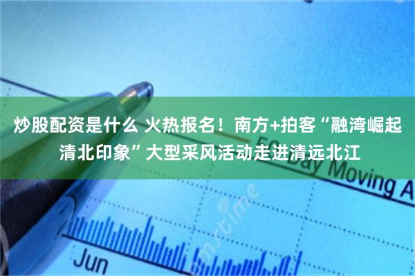 炒股配资是什么 火热报名！南方+拍客“融湾崛起 清北印象”大型采风活动走进清远北江