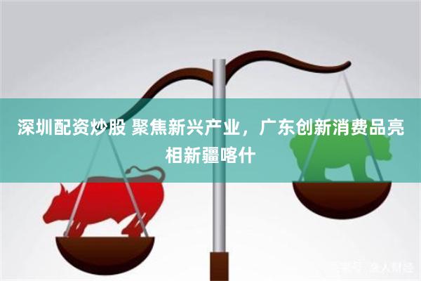 深圳配资炒股 聚焦新兴产业,广东创新消费品亮相新疆喀什