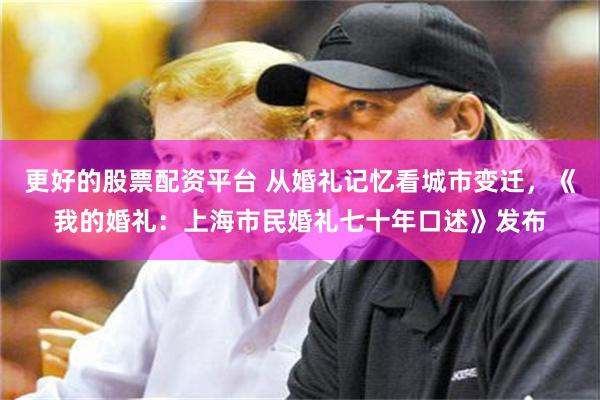 更好的股票配资平台 从婚礼记忆看城市变迁，《我的婚礼：上海市民婚礼七十年口述》发布