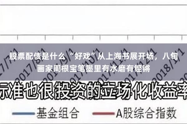 股票配债是什么 “好戏”从上海书展开场，八旬画家周根宝笔墨里有水磨有铿锵