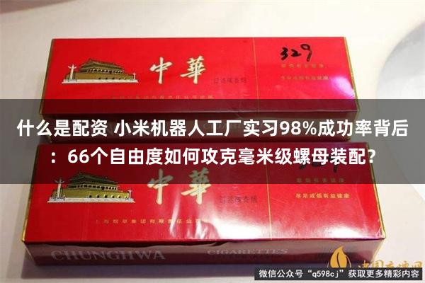 什么是配资 小米机器人工厂实习98%成功率背后：66个自由度如何攻克毫米级螺母装配？