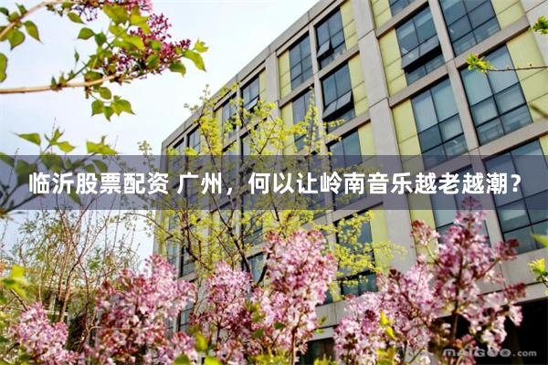 临沂股票配资 广州,何以让岭南音乐越老越潮?