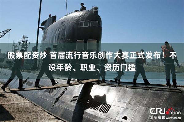 股票配资炒 首届流行音乐创作大赛正式发布!不设年龄、职业、资历门槛