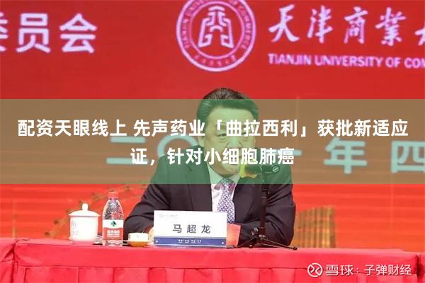 配资天眼线上 先声药业「曲拉西利」获批新适应证，针对小细胞肺癌
