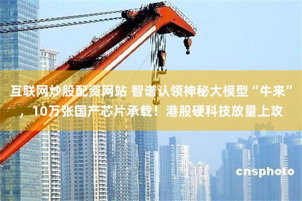 互联网炒股配资网站 智谱认领神秘大模型“牛来”，10万张国产芯片承载！港股硬科技放量上攻