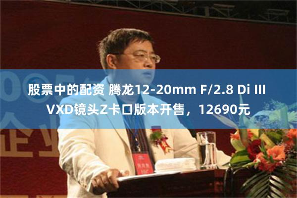 股票中的配资 腾龙12-20mm F/2.8 Di III VXD镜头Z卡口版本开售，12690元