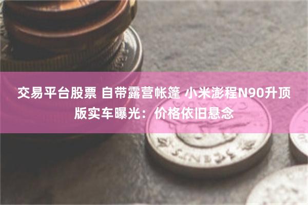 交易平台股票 自带露营帐篷 小米澎程N90升顶版实车曝光：价格依旧悬念