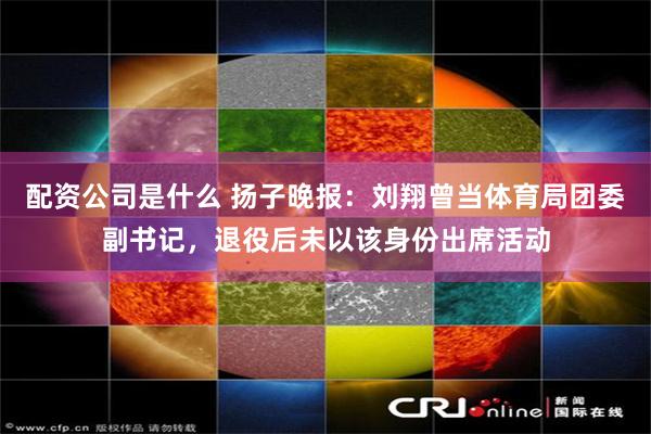 配资公司是什么 扬子晚报：刘翔曾当体育局团委副书记，退役后未以该身份出席活动