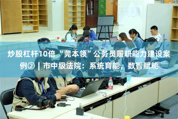 炒股杠杆10倍 “莞本领”公务员履职能力建设案例②∣市中级法院：系统育能，数智赋能