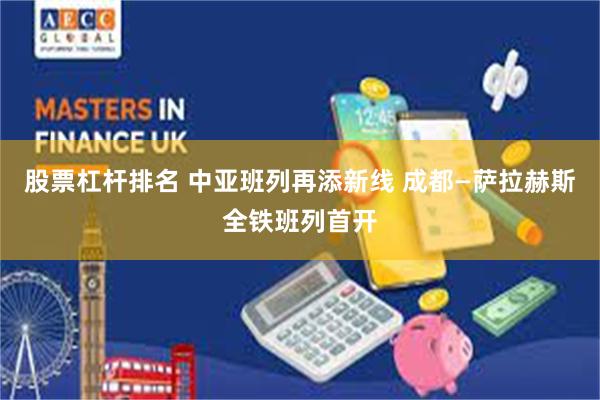 股票杠杆排名 中亚班列再添新线 成都—萨拉赫斯全铁班列首开
