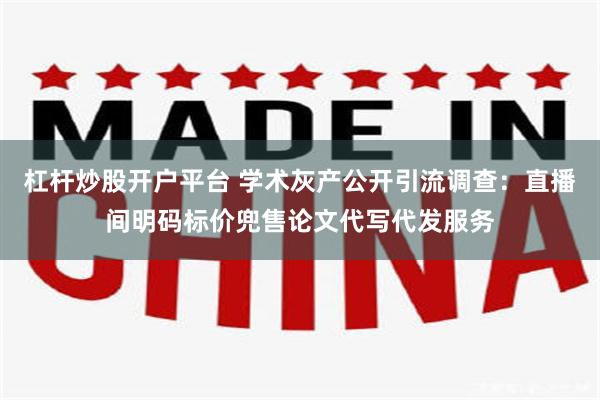 杠杆炒股开户平台 学术灰产公开引流调查：直播间明码标价兜售论文代写代发服务