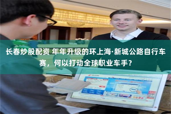 长春炒股配资 年年升级的环上海·新城公路自行车赛，何以打动全球职业车手？