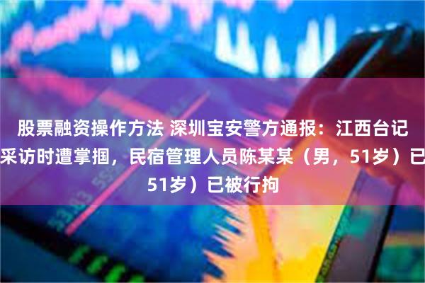 股票融资操作方法 深圳宝安警方通报：江西台记者实地采访时遭掌掴，民宿管理人员陈某某（男，51岁）已被行拘