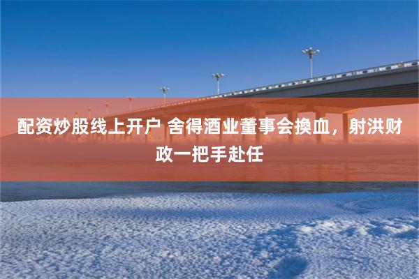 配资炒股线上开户 舍得酒业董事会換血，射洪财政一把手赴任