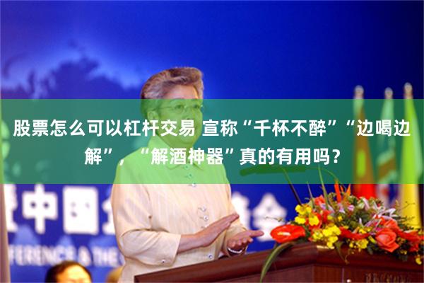股票怎么可以杠杆交易 宣称“千杯不醉”“边喝边解”，“解酒神器”真的有用吗？