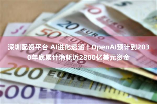 深圳配资平台 AI进化速递丨OpenAI预计到2030年底累计消耗近2800亿美元资金