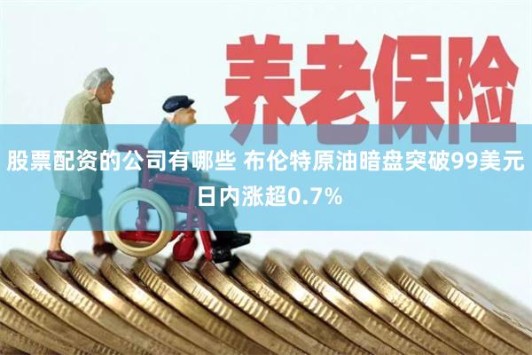 股票配资的公司有哪些 布伦特原油暗盘突破99美元 日内涨超0.7%