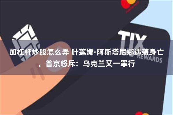 加杠杆炒股怎么弄 叶莲娜·阿斯塔尼娜遇袭身亡，普京怒斥：乌克兰又一罪行