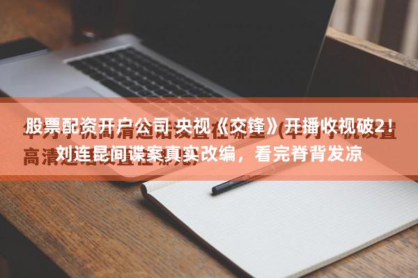 股票配资开户公司 央视《交锋》开播收视破2！刘连昆间谍案真实改编，看完脊背发凉